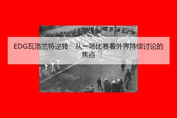 EDG瓦洛兰特逆转：从一场比赛看外界持续讨论的焦点